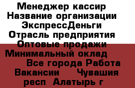 Менеджер-кассир › Название организации ­ ЭкспрессДеньги › Отрасль предприятия ­ Оптовые продажи › Минимальный оклад ­ 18 000 - Все города Работа » Вакансии   . Чувашия респ.,Алатырь г.